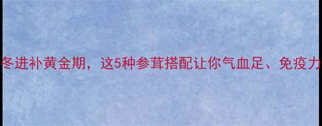 图片 参茸养生必看！秋冬进补黄金期，这5种参茸搭配让你气血足、免疫力强（附选购攻略）