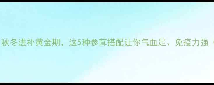 图片 参茸养生必看！秋冬进补黄金期，这5种参茸搭配让你气血足、免疫力强（附选购攻略）2