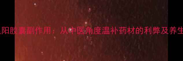 图片 参雄温阳胶囊副作用：从中医角度温补药材的利弊及养生指南1