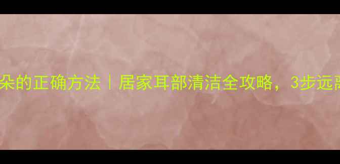 图片 双氧水洗耳朵的正确方法｜居家耳部清洁全攻略，3步远离耳垢困扰1