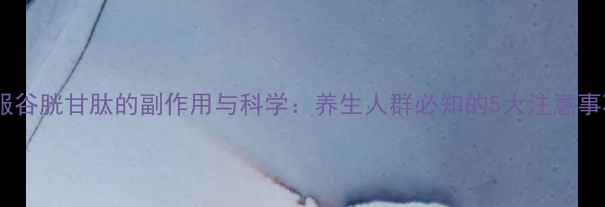 图片 口服谷胱甘肽的副作用与科学：养生人群必知的5大注意事项2