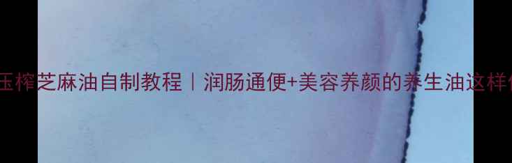 图片 古法压榨芝麻油自制教程｜润肠通便+美容养颜的养生油这样做！2