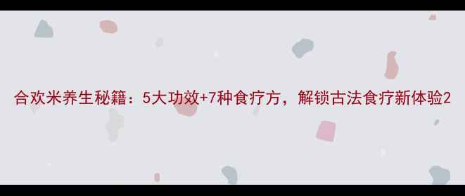 图片 合欢米养生秘籍：5大功效+7种食疗方，解锁古法食疗新体验2
