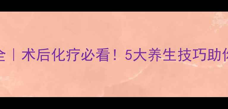 图片 吡柔比星副作用全｜术后化疗必看！5大养生技巧助你平稳度过恢复期