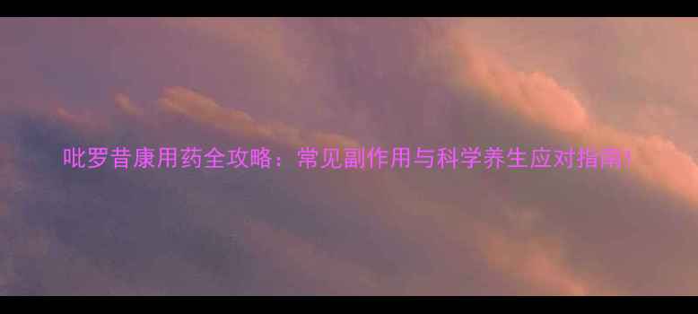 图片 吡罗昔康用药全攻略：常见副作用与科学养生应对指南1
