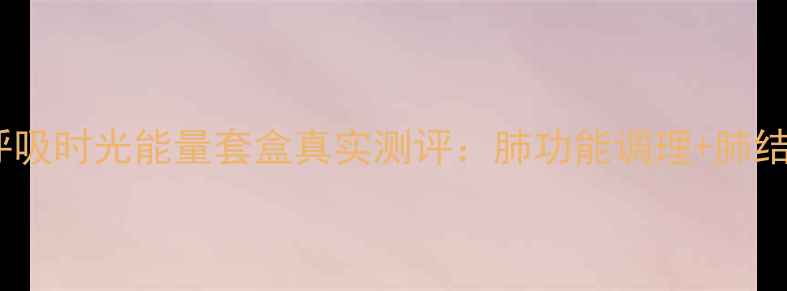 图片 呼吸科医生推荐！呼吸时光能量套盒真实测评：肺功能调理+肺结节改善的宝藏国货2