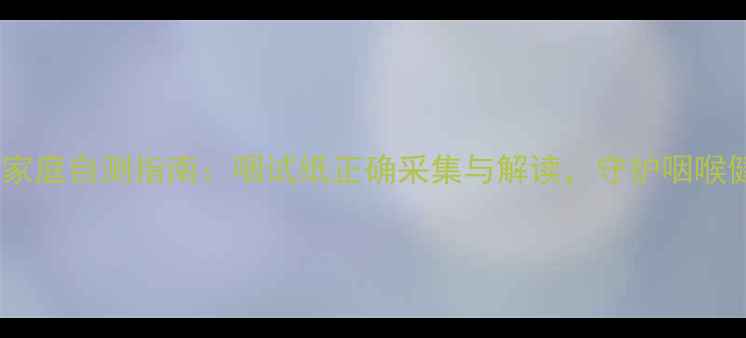 图片 咽炎家庭自测指南：咽试纸正确采集与解读，守护咽喉健康1