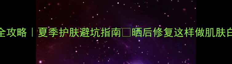 图片 哂伤修复全攻略｜夏季护肤避坑指南🌞晒后修复这样做肌肤白到发光✨