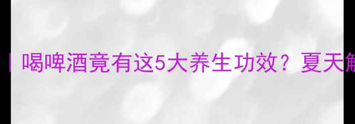 图片 啤酒冷知识｜喝啤酒竟有这5大养生功效？夏天解暑必看！2