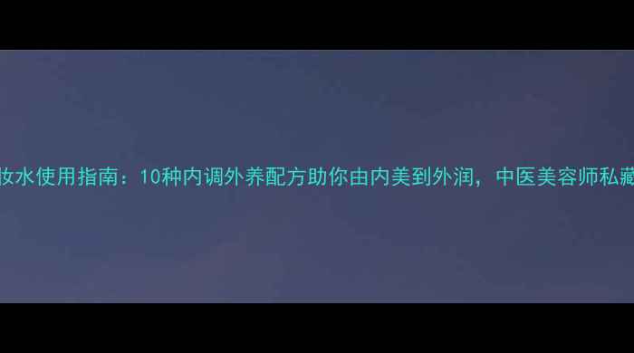 图片 四季养生化妆水使用指南：10种内调外养配方助你由内美到外润，中医美容师私藏技巧大公开