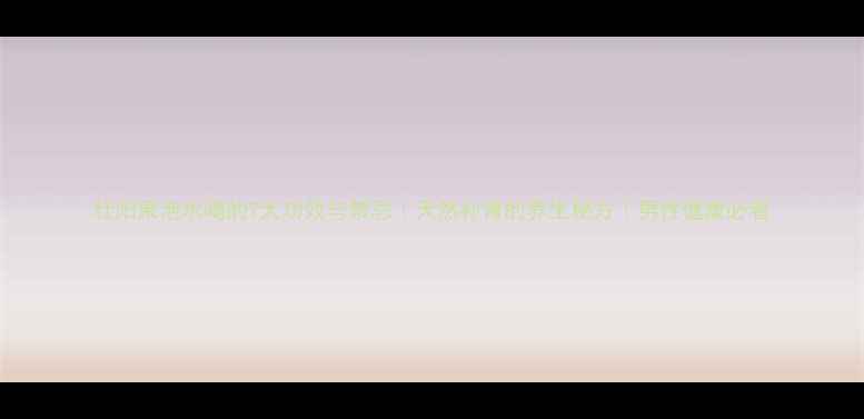 图片 壮阳果泡水喝的7大功效与禁忌｜天然补肾的养生秘方｜男性健康必看