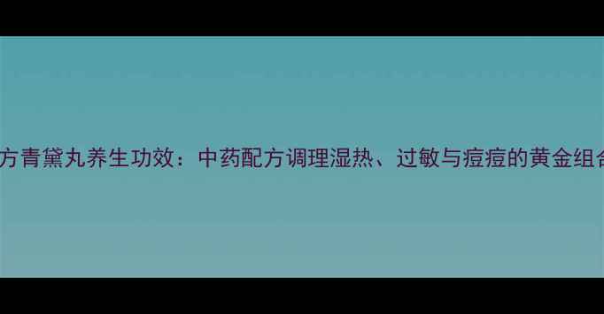 图片 复方青黛丸养生功效：中药配方调理湿热、过敏与痘痘的黄金组合2