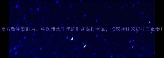 图片 复方鳖甲软肝片：中医传承千年的肝病调理圣品，临床验证的护肝三重奏1