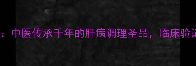 图片 复方鳖甲软肝片：中医传承千年的肝病调理圣品，临床验证的护肝三重奏2