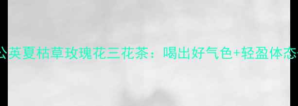 图片 夏季养生必备蒲公英夏枯草玫瑰花三花茶：喝出好气色+轻盈体态+抗衰力全攻略！