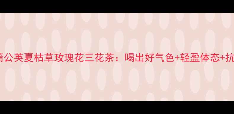 图片 夏季养生必备蒲公英夏枯草玫瑰花三花茶：喝出好气色+轻盈体态+抗衰力全攻略！2