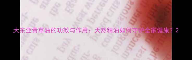 图片 大东亚青草油的功效与作用：天然精油如何守护全家健康？2