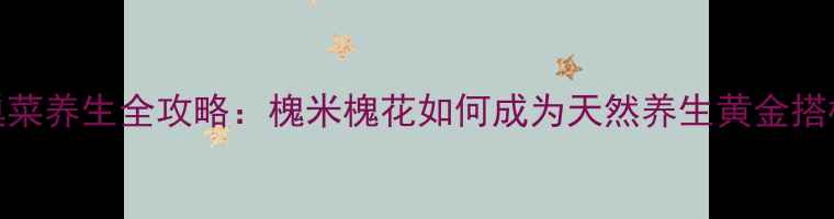 图片 大巢菜养生全攻略：槐米槐花如何成为天然养生黄金搭档？
