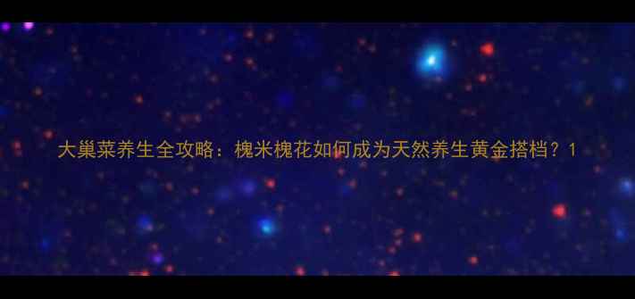 图片 大巢菜养生全攻略：槐米槐花如何成为天然养生黄金搭档？1