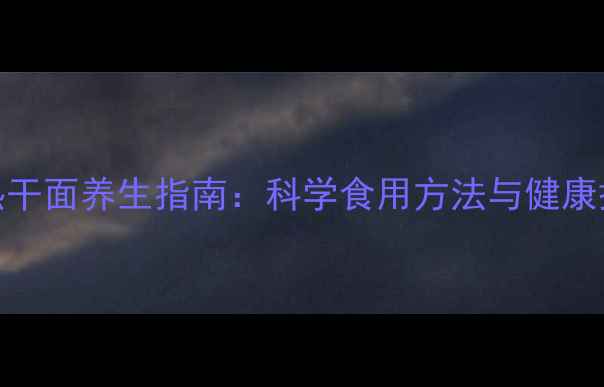 图片 大汉口热干面养生指南：科学食用方法与健康搭配秘籍