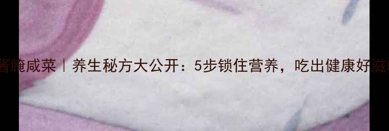 图片 大酱腌咸菜｜养生秘方大公开：5步锁住营养，吃出健康好滋味2