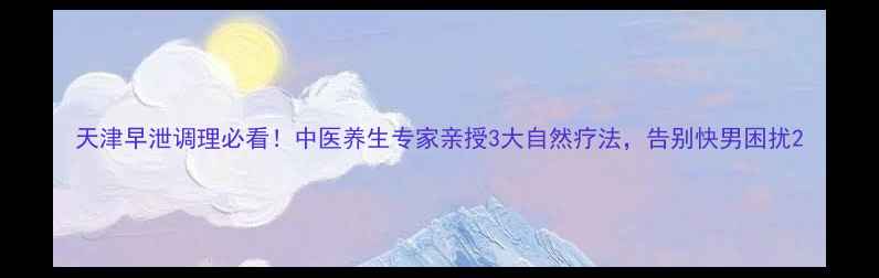 图片 天津早泄调理必看！中医养生专家亲授3大自然疗法，告别快男困扰2