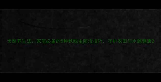 图片 天然养生法：家庭必备的5种铁线虫防治技巧，守护农田与水源健康2