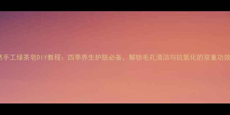 图片 天然手工绿茶皂DIY教程：四季养生护肤必备，解锁毛孔清洁与抗氧化的双重功效！1