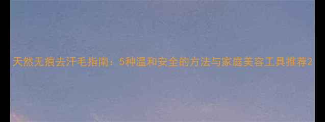 图片 天然无痕去汗毛指南：5种温和安全的方法与家庭美容工具推荐2
