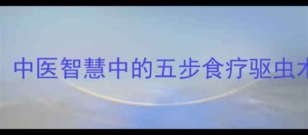 图片 天然驱虫养生法：中医智慧中的五步食疗驱虫术与日常防护指南