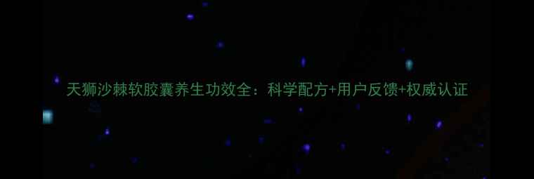 图片 天狮沙棘软胶囊养生功效全：科学配方+用户反馈+权威认证