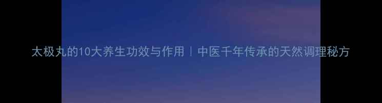 图片 太极丸的10大养生功效与作用｜中医千年传承的天然调理秘方