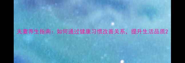 图片 夫妻养生指南：如何通过健康习惯改善关系，提升生活品质2