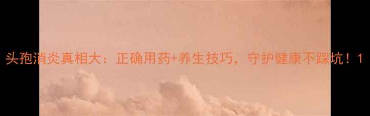 图片 头孢消炎真相大：正确用药+养生技巧，守护健康不踩坑！1