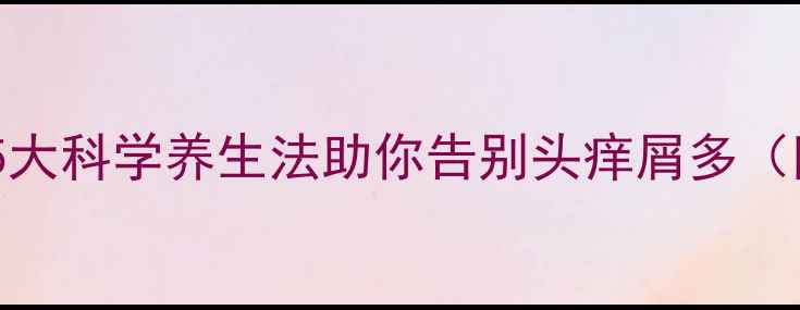 图片 头皮屑反复困扰？5大科学养生法助你告别头痒屑多（附日常护理指南）1