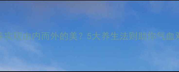 图片 女孩如何通过内调外养实现由内而外的美？5大养生法则助你气血双补，打造健康好气色