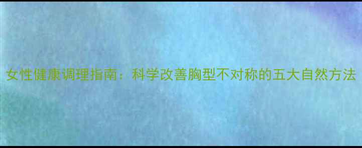 图片 女性健康调理指南：科学改善胸型不对称的五大自然方法