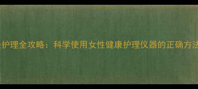 图片 女性养生私处护理全攻略：科学使用女性健康护理仪器的正确方法与注意事项1