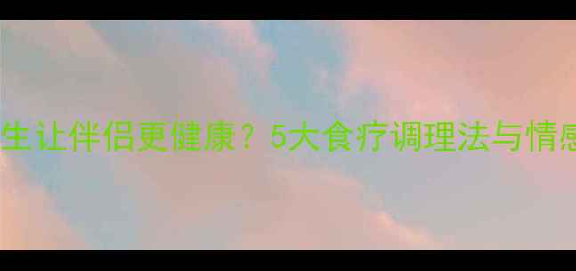 图片 女性如何通过中医养生让伴侣更健康？5大食疗调理法与情感能量双向养护指南2