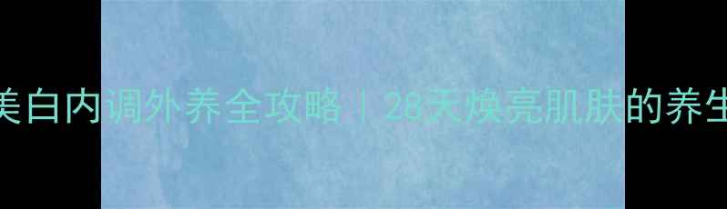 图片 女性美白内调外养全攻略｜28天焕亮肌肤的养生秘诀