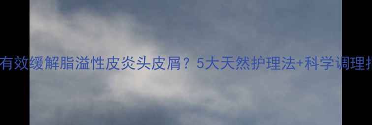 图片 如何有效缓解脂溢性皮炎头皮屑？5大天然护理法+科学调理指南1