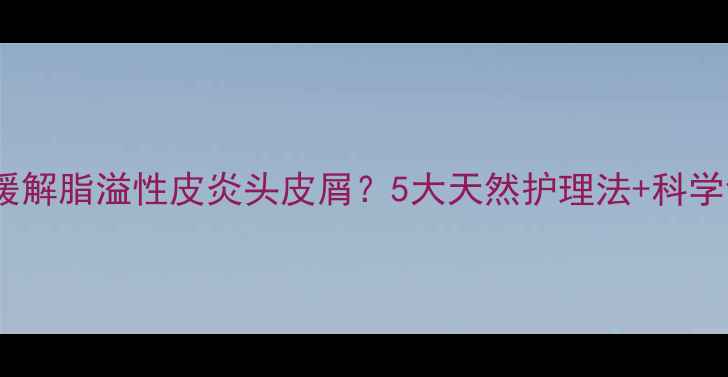图片 如何有效缓解脂溢性皮炎头皮屑？5大天然护理法+科学调理指南2