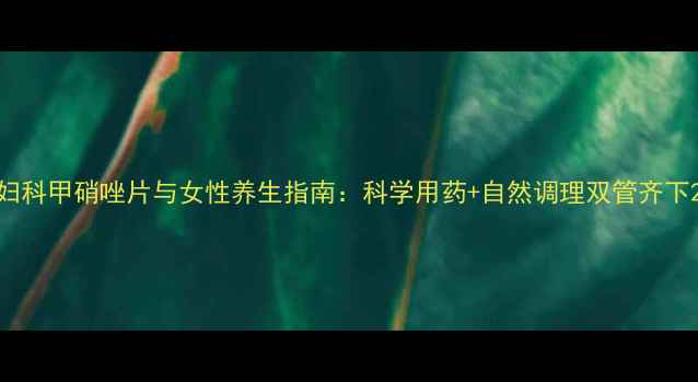 图片 妇科甲硝唑片与女性养生指南：科学用药+自然调理双管齐下2