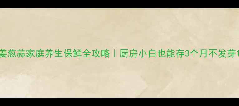 图片 姜葱蒜家庭养生保鲜全攻略｜厨房小白也能存3个月不发芽1