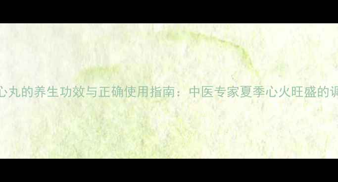 图片 安宫清心丸的养生功效与正确使用指南：中医专家夏季心火旺盛的调理方法