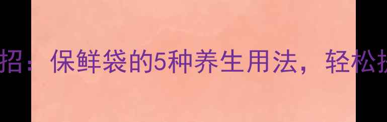 图片 家庭健康小妙招：保鲜袋的5种养生用法，轻松提升生活品质2