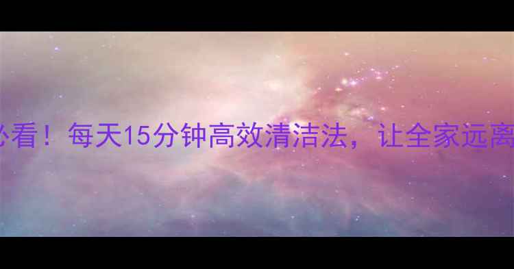 图片 家庭养生必看！每天15分钟高效清洁法，让全家远离亚健康✨2