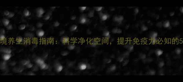 图片 家庭环境养生消毒指南：科学净化空间，提升免疫力必知的5大方法