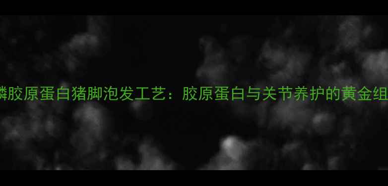 图片 富磷胶原蛋白猪脚泡发工艺：胶原蛋白与关节养护的黄金组合1