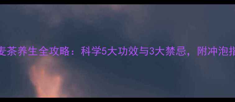图片 小麦茶养生全攻略：科学5大功效与3大禁忌，附冲泡指南